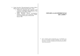 •   Vanek, Jaroslav, The participatory economy, Ithaca
    (Nueva York), Cornell University Press, 1971.
       o Wallerstein, Immanuel, The capitalist world
           economy, Cambridge (Massachusetts), Cam
           bridge University Press, 1979.
       o Wolfe, Marshall, Elusive development,                         VISTAZO A LAS EXPERIENCIAS
           Ginebra, Instituto de las Naciones Unidas                                   DE CAMPO *
           de Investigaciones para el Desarrollo
           Social, 1981.




                                                         •   Estos resúmenes fueron preparados por el coordinador con
                                                             base en los informes parciales detallados por los equipos
                                                             nacionales. En cuanto a identificación institucional de autores,
                                                             véase la presentación.
 
