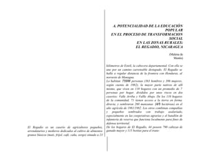 A. POTENCIALIDAD DE LA EDUCACIÓN
                                                                                             POPULAR
                                                                   EN EL PROCESO DE TRANSFORMACION
                                                                                               SOCIAL
                                                                               EN LAS ZONAS RURALES:
                                                                               EL REGADIO, NICARAGUA
                                                                                                                 (Malena de
                                                                                                                   Montis)

                                                                kilómetros de Estelí, la cabecera departamental. Con ella se
                                                                une por un camino carreteable destapado. El Regadío se
                                                                halla a regular distancia de la frontera con Honduras, al
                                                                noroeste de Managua.
                                                                Lo habitan 759W personas (363 hombres y 396 mujeres,
                                                                según cuenta de 1982), la mayor parte nativos de allí
                                                                mismo, que viven en 110 hogares con un promedio de 7
                                                                personas por hogar, divididos por unos riscos en dos
                                                                caseríos: Valle Arriba y Vallle Abajo. De los 110 hogares
                                                                de la comunidad, 71 tienen acceso a la tierra en forma
                                                                directa, y sembraron 260 manzanas (4/5 hectáreas) en el
                                                                año agrícola de 1981/1982. Los otros combinan compañías
                                                                y pequeños sembrados con trabajo asalariado,
                                                                especialmente en las cooperativas agrarias y el batallón de
                                                                infantería de reserva que funciona localmente para fines de
                                                                defensa territorial.
El Regadío es un caserío de agricultores pequeños,              De los hogares de El Regadío, 44 poseen 790 cabezas de
arrendatarios y medieros dedicados al cultivo de alimentos      ganado mayor y 115 bestias para el trans-
granos básicos (maíz, fríjol, café, caña, sorgo) situado a 23
 