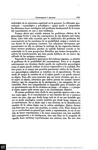 CONOCIMIENTO Y REALIDAD

1249

indivisible de la estructura espiritual en la persona. La diferente procedencia —cosmológica y psicológica— quizá ayude a comprender
las diferentes bases ontológicas del problema fundamental de la teoría
del conocimiento en una y otra tendencia.
Veamos ahora qué sentido asumen los problemas clásicos de la
gnoseología frente a estas dos concepciones de tan distinta raíz metafísica. Ante todo cabe recordar que la subdivisión del problema del
conocimiento en las cuestiones de su posibilidad, origen y esencia nacen dentro de la primera corriente. Las soluciones divergentes que
encontramos en ella no afectan la analogía de los supuestos básicos.
Estos mismos problemas pierden su sentido habitual cuando se los
contempla en la otra perspectiva filosófica que hemos bosquejado, o
sufren tal transformación que bien puede hablarse de un nuevo significado de las antiguas cuestiones.
Superada la dogmática ignorancia del realismo ingenuo, se plantea
el problema de la posibilidad del conocimiento. Pero si se aceptan
estrictamente sus términos duales queda sin explicación gnoseológica
cómo el sujeto puede realizar el acceso cognoscitivo a la realidad. Por
otra parte, si se asume una posición puramente crítica de las funciones gnoseológicas subjetivas se concluye en el agnosticismo. No hay
modo de zanjar la cuestión de si el sujeto puede o no puede conocer
su objeto. Para ello sería menester que u n tercer término, que no es
ni sujeto ni objeto, advirtiera que ambos poseen las mismas características; que las categorías de la inteligencia y las categorías del ser
coinciden. Pero esta comprobación es imposible para el hombre por
ser precisamente uno de los términos en juego —el sujeto—, y porque
el sujeto aspira nada menos que a un conocimiento objetivo.
El mismo problema visto desde la otra posición aparece más o menos como sigue. Si el conocimiento es una función del ser y nosotros
somos un ente, algo que desde luego está en el ser por humilde que
sea su grado ontológico, resulta también que desde luego estamos en
el conocimiento. No se alude aquí a una doctrina de la identificación
monista de la esfera lógica con la esfera ontológica. Quiere decirse
más bien que ser, para esta posición, es existir, vivir. Estas formas de
ser se caracterizan en general por sentir y experimentar, no en el sentido de hacer experimentos o de tener sensaciones con una sensibilidad contrapuesta a la inteligencia, sino más bien en la acepción de
aquella frase sentimus experimurque nos celemos esse. En este caso

Actas del Primer Congreso Nacional de Filosofía, Mendoza, Argentina, marzo-abril 1949, tomo 2

 