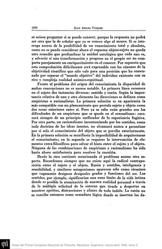 1250

JUAN ADOLFO VÁZQUEZ

es ocioso preguntar si se puede conocer, porque la respuesta no podrá
ser otra que la de señalar que ya se conoce algo al menos. Si se interroga acerca de la posibilidad de un conocimiento total y absoluto,
como no se puede considerar ahora el esquema objeto-sujeto no queda
otro remedio que profundizar la unidad ontológica que cada uno es,
y advertir si una transformación y progreso en el propio ser no comporta parejamente un enriquecimiento en el conocer. Por supuesto que
esta comprobación difícilmente será expresable con los cánones de la
objetividad científica que sólo vale para una posición que ha comenzado por separar el "mundo objetivo" del individuo existente con en
rica y compleja realidad anímico-espiritual.
Frente al problema del origen del conocimiento la disparidad de
ambas concepciones no es menos notable. La primera línea reconoce
en el sujeto dos instancias diversas: sentido y razón. Según la importancia relativa de uno y otro elemento las direcciones se definen como
empiristas o racionalistas. La primera solución es en apariencia la
más compatible con un planeamiento que postula sujeto y objeto como
dos cosas exteriores entre sí. Pero ya se sabe cuan grandes son las
dificultades de un empirismo que se queda en el sensualismo: carecerá siempre de un principio unificador de la experiencia fugitiva.
Por otra parte, un racionalismo incontaminado por los sentidos, como
toda doctrina de las ideas innatas, no alcanzará nunca a garantizar
por sí solo el conocimiento del objeto que se percibe exteriormente.
En la primera solución se manifiesta la imposibilidad de arquitecturar
el conocimiento; en la segunda se requiere la intervención de elementos extra-filosóficos para salvar el hiato entre el sujeto y el objeto.
Ninguna de las combinaciones de empirismo y racionalismo ha sido
hasta ahora satisfactoria para resolver la cuestión.
Desde la otra corriente mencionada el problema asume otro aspecto. Recordemos siempre que no existe aquí la radical contraposición entre el sujeto y el objeto. Razón y sentidos, inteligencia y
sensibilidad, y similares antagonismos aparecen sólo como términos
que vagamente designan desiguales grados y funciones del ser. Los
sentidos, por ejemplo, significarían una zona límite de la vida íntima
donde es posible la atomización de nuestra realidad personal a través
de la múltiple solicitud de lo externo que tiende a despertar en
nosotros apetitos, distracciones y afanes de toda índole. La razón no
se concibe entonces como armadura lógica donde se insertan los da-

Actas del Primer Congreso Nacional de Filosofía, Mendoza, Argentina, marzo-abril 1949, tomo 2

 
