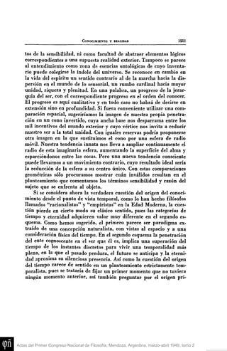 CONOCIMIENTO V REALIDAD

1251

tos de la sensibilidad, ni como facultad de abstraer elementos lógicos
correspondientes a una supuesta realidad exterior. Tampoco se parece
al entendimiento como zona de esencias ontológicas de cuyo inventario puede colegirse la índole del universo. Se reconoce en cambio en
la vida del espíritu un sentido contrario al de la marcha hacia la dispersión en el mundo de lo sensorial, un rumbo cardinal hacia mayor
unidad, riqueza y plenitud. En una palabra, un progreso de la jerarquía del ser, con el correspondiente progreso en el orden del conocer.
El progreso es aquí cualitativo y en todo caso no habrá de decirse en
extensión sino en profundidad. Si fuera conveniente utilizar una comparación espacial, sugeriríamos la imagen de nuestra propia penetración en un cono invertido, cuya ancha base nos desparrama entre los
mil incentivos del mundo exterior y cuyo vértice nos invita a reducir
nuestro ser a la total unidad. Con iguales reservas podría proponerse
otra imagen en la que sustituimos el cono por una esfera de radio
móvil. Nuestra tendencia innata nos lleva a ampliar continuamente el
radio de esta imaginaria esfera, aumentando la superficie del alma y
esparciéndonos entre las cosas. Pero una nueva tendencia consciente
puede llevarnos a un movimiento contrario, cuyo resultado ideal sería
la reducción de la esfera a su centro único. Con estas comparaciones
geométricas sólo procuramos mostrar cuan inválidos resultan en el
planteamiento que comentamos los términos sensibilidad y razón del
sujeto que se enfrenta al objeto.
Si se considera ahora la verdadera cuestión del origen del conocimiento desde el punto de vista temporal, como lo han hecho filósofos
llamados "racionalistas" y "empiristas" en la Edad Moderna, la cuestión pierde en cierto modo su clásico sentido, pues las categorías de
tiempo y eternidad adquieren valor muy diferente en el segundo esquema. Como hemos sugerido, el primero parece ser paradigma extraído de una concepción naturalista, con vistas al espacio y a una
consideración física del tiempo. En el segundo esquema la penetración
del ente cognoscente en el ser que él es, implica una superación del
tiempo de los instantes discretos para vivir una temporalidad más
plena, en la que el pasado perdura, el futuro se anticipa y la eternidad aproxima su silenciosa presencia. Así como la cuestión del origen
del tiempo carece de sentido en un planteamiento estrictamente temporalista, pues se trataría de fijar un primer momento que no tuviera
ningún momento anterior, así también preguntar por el origen pri-

Actas del Primer Congreso Nacional de Filosofía, Mendoza, Argentina, marzo-abril 1949, tomo 2

 