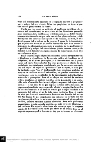 1252

JUAN ADOLFO VÁZQUEZ

mero del conocimiento equivale en la segunda posición a pregtmtar
por el origen del ser, el cual, dicho con propiedad, no tiene origen
sino que es precisamente lo eterno.
Queda por ver cómo se entiende el problema metafísico de la
esencia del conocimiento en una y otra de las direcciones gnoseológicas apuntadas. Este problema es el más importante de todos cuantos
estamos considerando porque cada uno de los planteamientos referidos supone una diferente concepción de la realidad, es decir, lo que
decide acerca del problema de la esencia. A pesar de la importancia
que el problema tiene no es posible concederle aquí sino breves líneas; pero las observaciones anotadas a propósito de los problemas de
la posibilidad y origen del conocimiento podrán tenerse como preliminares y, así, facilitar en alguna medida la comprensión de lo que
apretadamente sigue.
En el esquema sujeto-objeto las posiciones clásicas antagónicas son
el idealismo y el realismo. La forma más radical de idealismo es el
solipsismo, en el plano psicológico, y el fenomenismo, en el plano
lógico del sujeto trascendental. En estas posiciones el objeto de conocimiento está totalmente condicionado por la estructura cognoscitiva del sujeto: el objeto es "producido" por el sujeto, o bien queda incógnito como "en sí" inalcanzable. Las posiciones realistas, si
aceptan un realismo natural aristotélico, no pueden armonizar sus
conclusiones con los resultados de la investigación psico-fisiológica
acerca de la percepción. Pero si se adopta una actitud de realismo
crítico, aceptando el análisis científico de la percepción y su contenido, toda afirmación de existencia objetiva separada del sujeto —del
percipi— es un acto de fe que supone factores extrafilosóficos. El
esquema sujeto-objeto parece que sólo admite la aceptación dogmática
de los dos términos, o el análisis crítico que siempre conduce a la
supresión del objeto, si no lo deja como incógnita. Para el punto
de vista que hace del conocimiento humano una función del ser no
hay tal dilema. Si nos empeñamos sin embargo en medirlo con los
cartabones aplicables a las soluciones que responden al planteamiento
dualista, podrían añadirse algunos contrastes. Ante todo podríamos
preguntarnos si esta segunda posición cae más cerca del idealismo o
del realismo. En seguida advertimos, sin embargo, que la pregunta
supone la dicotomía objeto-sujeto que ahora no se acepta. Pero en el
segundo esquema, podría insinuarse, hay que reconocer un claro rea-

Actas del Primer Congreso Nacional de Filosofía, Mendoza, Argentina, marzo-abril 1949, tomo 2

 