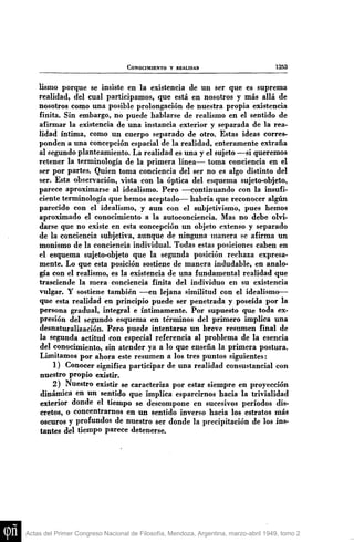 CONOCIMIENTO Y REALIDAD

1253

lismo porque se insiste en la existencia de un ser que es suprema
realidad, del cual participamos, que está en nosotros y más allá de
nosotros como una posible prolongación de nuestra propia existencia
finita. Sin embargo, no puede hablarse de realismo en el sentido de
afirmar la existencia de ima instancia exterior y separada de la realidad íntima, como un cuerpo separado de otro. Estas ideas corresponden a una concepción espacial de la realidad, enteramente extraña
al segundo planteamiento. La realidad es una y el sujeto —si queremos
retener la terminología de la primera línea— toma conciencia en el
ser por partes. Quien toma conciencia del ser no es algo distinto del
ser. Esta observación, vista con la óptica del esquema sujeto-objeto,
parece aproximarse al idealismo. Pero —continuando con la insuficiente terminología que hemos aceptado— habría que reconocer algún
parecido con el idealismo, y aun con el subjetivismo, pues hemos
aproximado el conocimiento a la autoconciencia. Mas no debe olvidarse que no existe en esta concepción un objeto extenso y separado
de la conciencia subjetiva, aunque de ninguna manera se afirma u n
monismo de la conciencia individual. Todas estas posiciones caben en
el esquema sujeto-objeto que la segunda posición rechaza expresamente. Lo que esta posición sostiene de manera indudable, en analogía con el realismo, es la existencia de una fundamental realidad que
trasciende la mera conciencia finita del individuo en su existencia
vulgar. Y sostiene también —en lejana similitud con el idealismo—
que esta realidad en principio puede ser penetrada y poseída por la
persona gradual, integral e íntimamente. Por supuesto que toda expresión del segundo esquema en términos del primero implica una
desnaturalización. Pero puede intentarse un breve resumen final de
la segunda actitud con especial referencia al problema de la esencia
del conocimiento, sin atender ya a lo que enseña la primera postura.
Limitamos por ahora este resumen a los tres puntos siguientes:
1) Conocer significa participar de una realidad consustancial con
nuestro propio existir.
2) Nuestro existir se caracteriza por estar siempre en proyección
dinámica en un sentido que implica esparcirnos hacia la trivialidad
exterior donde el tiempo se descompone en sucesivos períodos discretos, o concentrarnos en un sentido inverso hacia los estratos más
oscuros y profundos de nuestro ser donde la precipitación de los instantes del tiempo parece detenerse.

Actas del Primer Congreso Nacional de Filosofía, Mendoza, Argentina, marzo-abril 1949, tomo 2

 