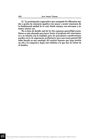 1254

JUAN AI>OIFO VÁZQUEZ

3) La participación cognoscitiva que acompaña los diferentes modos o grados de existencia significa una mayor o menor conciencia de
la fundamental unidad de lo real, donde estamos, nos movemos y tenemos nuestro ser.
No es hora de decidir cuál de los dos esquemas gnoseológico-metafísicos es más adecuado para hacer frente al problema del conocimiento y su relación con la realidad; pero las precedentes consideraciones
pueden servir de sugerencias preliminares para una teoría general del
saber basada en una ontología del espíritu humano que haga justicia
no sólo a lo temporal y fugaz sino también a lo que hay de eterno en
el hombre.

Actas del Primer Congreso Nacional de Filosofía, Mendoza, Argentina, marzo-abril 1949, tomo 2

 