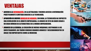 VENTAJAS
• ACCESO A LA INFORMACIÓN. EN LA ACTUALIDAD, TENEMOS ACCESO A INFORMACIÓN
PRÁCTICAMENTE ILIMITADA GRACIAS A LA TECNOLOGÍA.
• APARICIÓN DE NUEVOS MODELOS DE NEGOCIO. SIN DUDA, LA TECNOLOGÍA HA SUPUESTO
UNA REVOLUCIÓN EN EL ÁMBITO EMPRESARIAL. EL AVANCE DE ÉSTA HA DADO LUGAR A
UN GRAN NÚMERO DE ALTERNATIVAS EN EL MUNDO EMPRENDEDOR.
• AVANCES EN LA CIENCIA. LA CREACIÓN DE NUEVAS MÁQUINAS, DESTINADAS A LOS
INVESTIGADORES, HA TRAÍDO CONSIGO GRANDES AVANCES Y DESCUBRIMIENTOS EN
ÁREAS TAN IMPORTANTES COMO LA MEDICINA
 