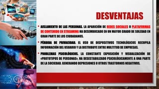 DESVENTAJAS
• AISLAMIENTO DE LAS PERSONAS. LA APARICIÓN DE REDES SOCIALES O PLATAFORMAS
DE CONTENIDO EN STREAMING HA DESEMBOCADO EN UN MAYOR GRADO DE SOLEDAD EN
GRAN PARTE DE LOS CIUDADANOS.
• PÉRDIDA DE PRIVACIDAD. EL USO DE DISPOSITIVOS TECNOLÓGICOS RECOPILA
INFORMACIÓN DEL USUARIO Y LA DISTRIBUYE ENTRE MULTITUD DE EMPRESAS.
• PROBLEMAS PSICOLÓGICOS. LA CONSTANTE EXPOSICIÓN Y VISUALIZACIÓN DE
«PROTOTIPOS DE PERSONAS», HA DESESTABILIZADO PSICOLÓGICAMENTE A UNA PARTE
DE LA SOCIEDAD. GENERANDO DEPRESIONES U OTROS TRASTORNOS NEGATIVOS.
 