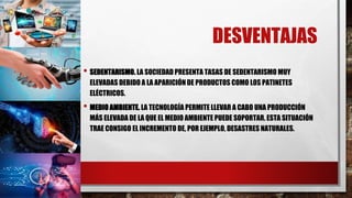 DESVENTAJAS
• SEDENTARISMO. LA SOCIEDAD PRESENTA TASAS DE SEDENTARISMO MUY
ELEVADAS DEBIDO A LA APARICIÓN DE PRODUCTOS COMO LOS PATINETES
ELÉCTRICOS.
• MEDIO AMBIENTE. LA TECNOLOGÍA PERMITE LLEVAR A CABO UNA PRODUCCIÓN
MÁS ELEVADA DE LA QUE EL MEDIO AMBIENTE PUEDE SOPORTAR. ESTA SITUACIÓN
TRAE CONSIGO EL INCREMENTO DE, POR EJEMPLO, DESASTRES NATURALES.
 