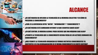 ALCANCE
• ¿DE QUÉ MANERA HA INFLUIDO LA TECNOLOGÍA EN LA MEMORIA COLECTIVA Y EN CÓMO SE
PRESERVA EL CONOCIMIENTO?
• ¿CUÁL ES LA DIFERENCIA ENTRE “DATOS”, “INFORMACIÓN” Y “CONOCIMIENTO”?
• ¿EN QUÉ MEDIDA ESTÁ CAMBIANDO INTERNET LO QUE SIGNIFICA SABER ALGO?
• ¿EN QUÉ SENTIDO, SI HUBIERA ALGUNO, PUEDE DECIRSE QUE UNA MÁQUINA SABE ALGO?
• ¿PERMITE LA TECNOLOGÍA QUE EL CONOCIMIENTO RESIDA FUERA DE LOS ACTORES HUMANOS DEL
CONOCIMIENTO?
• ¿NOS PERMITE LA TECNOLOGÍA ORGANIZAR DE FORMAS DISTINTAS CONOCIMIENTOS YA
EXISTENTES O ES ESA REORGANIZACIÓN EN SÍ MISMA CONOCIMIENTO EN CIERTO SENTIDO?
 