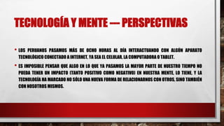 TECNOLOGÍA Y MENTE --- PERSPECTIVAS
• LOS PERUANOS PASAMOS MÁS DE OCHO HORAS AL DÍA INTERACTUANDO CON ALGÚN APARATO
TECNOLÓGICO CONECTADO A INTERNET, YA SEA EL CELULAR, LA COMPUTADORA O TABLET.
• ES IMPOSIBLE PENSAR QUE ALGO EN LO QUE YA PASAMOS LA MAYOR PARTE DE NUESTRO TIEMPO NO
PUEDA TENER UN IMPACTO (TANTO POSITIVO COMO NEGATIVO) EN NUESTRA MENTE, LO TIENE, Y LA
TECNOLOGÍA HA MARCADO NO SÓLO UNA NUEVA FORMA DE RELACIONARNOS CON OTROS, SINO TAMBIÉN
CON NOSOTROS MISMOS.
 