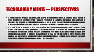 TECNOLOGÍA Y MENTE --- PERSPECTIVAS
• LA TECNOLOGÍA BIEN APLICADA NOS AYUDA, POR EJEMPLO: A ORGANIZARNOS MEJOR, A APRENDER COSAS NUEVAS, A
LLEVAR REGISTRO DE NUESTRAS METAS Y AVANCES PERSONALES O A ACORTAR DISTANCIAS CON AMISTADES O
FAMILIARES. SIN EMBARGO, LA OTRA CARA DE LA MONEDA ES QUE, AL NO SER CONSCIENTES, PODEMOS BOMBARDEARNOS
DE INFORMACIÓN DAÑINA, ESTRESANTE O BUSCAR SITUACIONES EN LAS QUE ESTEMOS EXPUESTOS O EN RIESGO.
• EN EL PERÚ EL USO DE INTERNET SE DA EL CASO DE QUE EL 82 % DE LOS USUARIOS CONECTADOS A INTERNET ESTÁN
ACTIVOS EN ALGUNA RED SOCIAL, SIENDO ÉSTA LA ACTIVIDAD PRINCIPAL EN INTERNET POR ENCIMA DEL MAILING Y LA
BÚSQUEDA DE INFORMACIÓN. ADEMÁS, PASAMOS EN PROMEDIO OCHO HORAS AL DÍA CONECTADOS (ES DECIR, UNA
JORNADA LABORAL), SIENDO EL MOMENTO DE LA COMIDA Y EL FINAL DEL DÍA LAS HORAS DE MAYOR TRÁFICO. ESTO
SIGNIFICA QUE, SIN IMPORTAR SI NOS ENCONTRAMOS SOLOS O ACOMPAÑADOS, ESTAMOS ONLINE, ENTONCES ¿EN DÓNDE
QUEDA TIEMPO PARA LA INTIMIDAD CONMIGOMISMO Y MIS RELACIONES?
 