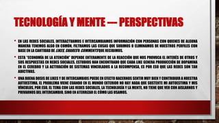 TECNOLOGÍA Y MENTE --- PERSPECTIVAS
• EN LAS REDES SOCIALES, INTERACTUAMOS E INTERCAMBIAMOS INFORMACIÓN CON PERSONAS CON QUIENES DE ALGUNA
MANERA TENEMOS ALGO EN COMÚN, FILTRAMOS LAS COSAS QUE SUBIMOS O ELIMINAMOS DE NUESTROS PERFILES CON
BASE EN LA CANTIDAD DE LIKES, SHARES O COMMENTS QUE RECIBIMOS.
• ESTA “ECONOMÍA DE LA ATENCIÓN” DEPENDE ENTERAMENTE DE LA REACCIÓN QUE NOS PROVOCA EL INTERÉS DE OTROS Y
SUS RESPUESTAS EN REDES SOCIALES. ESTUDIOS HAN ENCONTRADO QUE CADA LIKE GENERA PRODUCCIÓN DE DOPAMINA
EN EL CEREBRO Y LA ACTIVACIÓN DE SISTEMAS VINCULADOS A LA RECOMPENSA, ES POR ESO QUE LAS REDES SON TAN
ADICTIVAS.
• UNA BUENA DOSIS DE LIKES Y DE INTERCAMBIOS PUEDE EN EFECTO HACERNOS SENTIR MUY BIEN Y CONTRIBUIR A NUESTRA
AUTOESTIMA, EL PROBLEMA VIENE CUANDO EN EL MUNDO EXTERIOR NO HAY NADA QUE SUSTENTE MI AUTOESTIMA Y MIS
VÍNCULOS, POR ESO, EL TEMA CON LAS REDES SOCIALES, LA TECNOLOGÍA Y LA MENTE, NO TIENE QUE VER CON AISLARNOS Y
PRIVARNOS DEL INTERCAMBIO, SINO EN ATERRIZAR EL CÓMO LAS USAMOS.
 