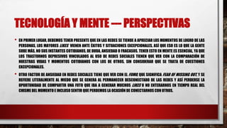 TECNOLOGÍA Y MENTE --- PERSPECTIVAS
• EN PRIMER LUGAR, DEBEMOS TENER PRESENTE QUE EN LAS REDES SE TIENDE A APRECIAR LOS MOMENTOS DE LOGRO DE LAS
PERSONAS, LOS MAYORES LIKES VIENEN ANTE ÉXITOS Y SITUACIONES EXCEPCIONALES, ASÍ QUE ESO ES LO QUE LA GENTE
SUBE MÁS, NO SUS INSTANTES COTIDIANOS, DE DUDA, ANSIEDAD O FRACASOS. TENER ESTO EN MENTE ES ESENCIAL, YA QUE
LOS TRASTORNOS DEPRESIVOS VINCULADOS AL USO DE REDES SOCIALES TIENEN QUE VER CON LA COMPARACIÓN DE
NUESTRAS VIDAS Y MOMENTOS COTIDIANOS CON LOS DE OTROS, SIN CONSIDERAR QUE SE TRATA DE CUESTIONES
EXCEPCIONALES.
• OTRO FACTOR DE ANSIEDAD EN REDES SOCIALES TIENE QUE VER CON EL FOMO, QUE SIGNIFICA FEAR OF MISSING OUT, Y SE
REFIERE LITERALMENTE AL MIEDO QUE SE GENERA AL PERMANECER DESCONECTADO DE LAS REDES Y ASÍ PERDERSE LA
OPORTUNIDAD DE COMPARTIR UNA FOTO QUE IBA A GENERAR MUCHOS LIKES O NO ENTERARNOS EN TIEMPO REAL DEL
CHISME DEL MOMENTO E INCLUSO SENTIR QUE PERDEMOS LA OCASIÓN DE CONECTARNOS CON OTROS.
 