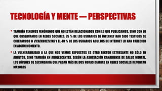 TECNOLOGÍA Y MENTE --- PERSPECTIVAS
• TAMBIÉN TENEMOS FENÓMENOS QUE NO ESTÁN RELACIONADOS CON LO QUE PUBLICAMOS, SINO CON LO
QUE OBSERVAMOS EN REDES SOCIALES. 75 % DE LOS USUARIOS DE INTERNET HAN SIDO TESTIGOS DE
CIBERACOSO O CYBERBULLYING Y EL 40 % DE LOS USUARIOS ADULTOS DE INTERNET LO HAN PADECIDO
EN ALGÚN MOMENTO.
• LA VULNERABILIDAD A LA QUE NOS VEMOS EXPUESTOS ES OTRO FACTOR ESTRESANTE NO SÓLO EN
ADULTOS, SINO TAMBIÉN EN ADOLESCENTES. SEGÚN LA ASOCIACIÓN CANADIENSE DE SALUD MENTAL,
LOS JÓVENES DE SECUNDARIA QUE PASAN MÁS DE DOS HORAS DIARIAS EN REDES SOCIALES REPORTAN
MAYORES
 