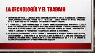 LA TECNOLOGÍA Y EL TRABAJO
• SEGÚN LA REVISTA FORBES, 33 % DE LOS INTERNAUTAS QUE SE ENCUENTRAN ACTIVOS EN REDES SOCIALES ESTÁN EN EDAD
LABORAL, SIENDO FACEBOOK (95 %), YOUTUBE (60 %) Y TWITTER (56 %) LAS MÁS COMUNES. HAY MUCHAS VENTAJAS DEL
USO DE LA TECNOLOGÍA Y DEL USO DE LAS REDES SOCIALES DENTRO DEL ÁMBITO LABORAL:
• EN PRIMER LUGAR, LA TECNOLOGÍA HA HECHO QUE LOS TRABAJOS SEAN MÁS FLEXIBLES Y QUE EL HOME OFFICE O EL REMOTE
OFFICE SEAN POSIBLES, PARA EVITAR FACTORES ESTRESANTES COMO EL TRÁFICO O EL “IR A CALENTAR LA SILLA”, Y ASÍ
OPTIMIZAR EL TIEMPO DE LOS EMPLEADOS, ELIMINANDO BARRERAS DE HORARIOS, DISTANCIAS Y CONTRIBUYENDO A
FORMAR UN SENTIMIENTO DE PRODUCTIVIDAD Y ASERTIVIDAD EN EL MANEJO DE LOS HORARIOS.
• POR OTRO LADO, LA CONVIVENCIA EN REDES SOCIALES, SI BIEN AUMENTA EL RIESGO DE MOBBING (ACOSO LABORAL),
TAMBIÉN PROMUEVE LA INTERACCIÓN DE LOS EMPLEADOS, EL FORTALECIMIENTO DE LA IDENTIDAD EMPRESARIAL, ASÍ
COMO LA RELACIÓN DE LA EMPRESA CON LOS CLIENTES. ESTUDIOS HAN DEMOSTRADO QUE 75 % DE LAS PERSONAS SE
INCLINAN A CONSUMIR UN PRODUCTO QUE SIGUEN EN LÍNEA A LOS QUE NO.
 