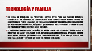 TECNOLOGÍA Y FAMILIA
• SIN DUDA, LA TECNOLOGÍA HA PRESENTADO NUEVOS RETOS PARA LAS FAMILIAS ACTUALES,
ESPECIALMENTE EN TÉRMINOS DE COMUNICACIÓN, PERO TAMBIÉN OFRECE NUEVAS FORMAS DE
CONVIVENCIA. EN PRIMER LUGAR, HAY QUE ENFOCARNOS EN QUE LAS TECNOLOGÍAS SON HERRAMIENTAS
QUE NOS OFRECEN ALTERNATIVAS, ASÍ QUE HAY QUE USARLAS A NUESTRO FAVOR Y ENTENDER EL PAPEL
QUE TIENEN EN LA VIDA DE NUESTROS SERES QUERIDOS.
• ES IMPORTANTE ENTENDER QUE LOS NIÑOS NO “NACEN CON EL CHIP INTEGRADO”, SABER OPERAR Y
MANIPULAR UN GADGET (QUE, VALGA DECIR, ESTÁ DISEÑADO JUSTAMENTE PARA OPERAR DE MANERA
INTUITIVA) NO SIGNIFICA QUE SABEN USARLO CON RESPONSABILIDAD Y ÉTICA. HAY QUE OFRECER UNA
GUÍA PARA LOS HIJOS Y ENTENDER LAS REDES QUE TIENEN A SU ALCANCE.
 