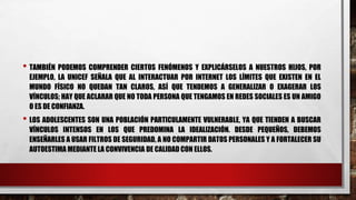 • TAMBIÉN PODEMOS COMPRENDER CIERTOS FENÓMENOS Y EXPLICÁRSELOS A NUESTROS HIJOS, POR
EJEMPLO, LA UNICEF SEÑALA QUE AL INTERACTUAR POR INTERNET LOS LÍMITES QUE EXISTEN EN EL
MUNDO FÍSICO NO QUEDAN TAN CLAROS, ASÍ QUE TENDEMOS A GENERALIZAR O EXAGERAR LOS
VÍNCULOS; HAY QUE ACLARAR QUE NO TODA PERSONA QUE TENGAMOS EN REDES SOCIALES ES UN AMIGO
O ES DE CONFIANZA.
• LOS ADOLESCENTES SON UNA POBLACIÓN PARTICULAMENTE VULNERABLE, YA QUE TIENDEN A BUSCAR
VÍNCULOS INTENSOS EN LOS QUE PREDOMINA LA IDEALIZACIÓN. DESDE PEQUEÑOS, DEBEMOS
ENSEÑARLES A USAR FILTROS DE SEGURIDAD, A NO COMPARTIR DATOS PERSONALES Y A FORTALECER SU
AUTOESTIMA MEDIANTE LA CONVIVENCIA DE CALIDAD CON ELLOS.
 