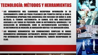 TECNOLOGÍA: MÉTODOS Y HERRAMIENTAS
• LAS HERRAMIENTAS MÁS ELABORADAS INCORPORAN INFORMACIÓN EN SU
FUNCIONAMIENTO, COMO LAS PINZAS PELACABLES QUE PERMITEN CORTAR LA VAINA A
LA PROFUNDIDAD APROPIADA PARA ARRANCARLA CON FACILIDAD SIN DAÑAR EL ALMA
METÁLICA. EL TÉRMINO «INSTRUMENTO», EN CAMBIO, ESTÁ MÁS DIRECTAMENTE
ASOCIADO A LAS TAREAS DE PRECISIÓN, COMO EN INSTRUMENTAL QUIRÚRGICO, Y DE
RECOLECCIÓN DE INFORMACIÓN, COMO EN INSTRUMENTACIÓN ELECTRÓNICA Y
EN INSTRUMENTOS DE MEDICIÓN, DE NAVEGACIÓN NÁUTICA Y DE NAVEGACIÓN AÉREA.
• LAS MÁQUINAS HERRAMIENTAS SON COMBINACIONES COMPLEJAS DE VARIAS
HERRAMIENTAS GOBERNADAS (ACTUALMENTE, MUCHAS MEDIANTE COMPUTADORAS)
POR INFORMACIÓN OBTENIDA DESDE INSTRUMENTOS, TAMBIÉN INCORPORADOS EN
ELLAS.
 