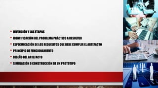 • INVENCIÓN Y LAS ETAPAS
• IDENTIFICACIÓN DEL PROBLEMA PRÁCTICO A RESOLVER
• ESPECIFICACIÓN DE LOS REQUISITOS QUE DEBE CUMPLIR EL ARTEFACTO
• PRINCIPIO DE FUNCIONAMIENTO
• DISEÑO DEL ARTEFACTO
• SIMULACIÓN O CONSTRUCCIÓN DE UN PROTOTIPO
 