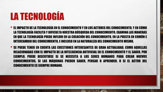 LA TECNOLOGÍA
• EL IMPACTO DE LA TECNOLOGÍA EN EL CONOCIMIENTO Y EN LOS ACTORES DEL CONOCIMIENTO, Y EN CÓMO
LA TECNOLOGÍA FACILITA Y DIFICULTA NUESTRA BÚSQUEDA DEL CONOCIMIENTO. EXAMINA LAS MANERAS
EN QUE LA TECNOLOGÍA PUEDE INFLUIR EN LA CREACIÓN DEL CONOCIMIENTO, EN LA PUESTA EN COMÚN E
INTERCAMBIO DEL CONOCIMIENTO, E INCLUSO EN LA NATURALEZA DEL CONOCIMIENTO MISMO.
• SE PUEDE TENER EN CUENTA LAS CUESTIONES INTERESANTES DE GRAN ACTUALIDAD, COMO AQUELLAS
RELACIONADAS CON EL IMPACTO DE LA INTELIGENCIA ARTIFICIAL EN EL CONOCIMIENTO Y EL SABER. POR
EJEMPLO, PUEDE DISCUTIRSE SI SE NECESITA A LOS SERES HUMANOS PARA CREAR NUEVOS
CONOCIMIENTOS, SI LAS MÁQUINAS PUEDEN SABER, PENSAR O APRENDER, O SI EL ACTOR DEL
CONOCIMIENTO ES SIEMPRE HUMANO.
 