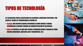 TIPOS DE TECNOLOGÍA
LA TECNOLOGÍA PUEDE CLASIFICARSE DE ACUERDO A DIVERSOS CRITERIOS. POR
EJEMPLO, SEGÚN SU TANGIBILIDAD SE DIVIDE EN:
• BLANDA: NOS REPORTA BIENES INTANGIBLES COMO NUEVAS TEORÍAS
ECONÓMICAS O NUEVAS FORMAS DE ADMINISTRACIÓN DE RECURSOS.
• DURA: SE REFIERE A LA QUE NOS AYUDA A PRODUCIR BIENES TANGIBLES COMO
COCHES MODERNOS, EDIFICIOS ANTI-TERREMOTOS, ETC.
 