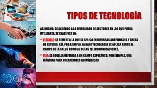 TIPOS DE TECNOLOGÍA
ASIMISMO, DE ACUERDO A LA DIVERSIDAD DE SECTORES EN LOS QUE PUEDA
UTILIZARSE, SE CLASIFICA EN:
• FLEXIBLE: SE REFIERE A LA QUE SE APLICA EN DIVERSAS ACTIVIDADES Y ÁREAS
DE ESTUDIO. ASÍ, POR EJEMPLO, LA NANOTECNOLOGÍA SE APLICA TANTO AL
CAMPO DE LA SALUD COMO AL DE LAS TELECOMUNICACIONES.
• FIJA: ES AQUELLA REFERIDA A UN CAMPO ESPECÍFICO. POR EJEMPLO, UNA
MÁQUINA PARA OPERACIONES QUIRÚRGICAS
 