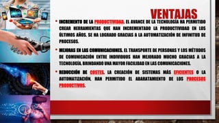 VENTAJAS
• INCREMENTO DE LA PRODUCTIVIDAD. EL AVANCE DE LA TECNOLOGÍA HA PERMITIDO
CREAR HERRAMIENTAS QUE HAN INCREMENTADO LA PRODUCTIVIDAD EN LOS
ÚLTIMOS AÑOS. SE HA LOGRADO GRACIAS A LA AUTOMATIZACIÓN DE INFINITUD DE
PROCESOS.
• MEJORAS EN LAS COMUNICACIONES. EL TRANSPORTE DE PERSONAS Y LOS MÉTODOS
DE COMUNICACIÓN ENTRE INDIVIDUOS HAN MEJORADO MUCHO GRACIAS A LA
TECNOLOGÍA, BRINDANDO UNA MAYOR FACILIDAD EN LAS COMUNICACIONES.
• REDUCCIÓN DE COSTES. LA CREACIÓN DE SISTEMAS MÁS EFICIENTES O LA
AUTOMATIZACIÓN, HAN PERMITIDO EL ABARATAMIENTO DE LOS PROCESOS
PRODUCTIVOS.
 