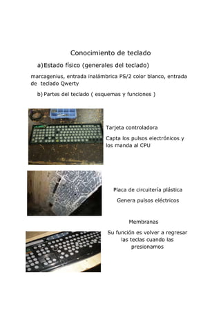 Conocimiento de teclado
a)Estado físico (generales del teclado)
marcagenius, entrada inalámbrica PS/2 color blanco, entrada
de teclado Qwerty
b) Partes del teclado ( esquemas y funciones )
Tarjeta controladora
Capta los pulsos electrónicos y
los manda al CPU
Placa de circuitería plástica
Genera pulsos eléctricos
Membranas
Su función es volver a regresar
las teclas cuando las
presionamos
 