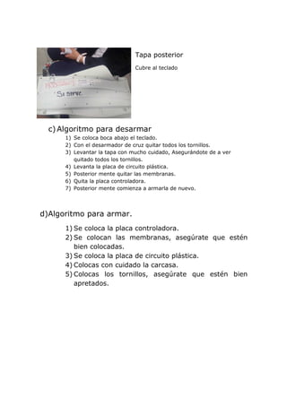 Tapa posterior
Cubre al teclado
c) Algoritmo para desarmar
1) Se coloca boca abajo el teclado.
2) Con el desarmador de cruz quitar todos los tornillos.
3) Levantar la tapa con mucho cuidado, Asegurándote de a ver
quitado todos los tornillos.
4) Levanta la placa de circuito plástica.
5) Posterior mente quitar las membranas.
6) Quita la placa controladora.
7) Posterior mente comienza a armarla de nuevo.
d)Algoritmo para armar.
1) Se coloca la placa controladora.
2) Se colocan las membranas, asegúrate que estén
bien colocadas.
3) Se coloca la placa de circuito plástica.
4) Colocas con cuidado la carcasa.
5) Colocas los tornillos, asegúrate que estén bien
apretados.
 