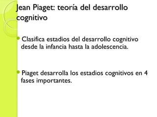 Jean Piaget: teoría del desarrolloJean Piaget: teoría del desarrollo
cognitivocognitivo
Clasifica estadios del desarrollo cognitivo
desde la infancia hasta la adolescencia.
Piaget desarrolla los estadios cognitivos en 4
fases importantes.
 
