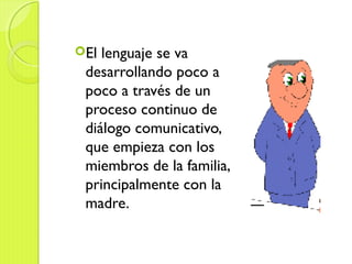 El lenguaje se va
desarrollando poco a
poco a través de un
proceso continuo de
diálogo comunicativo,
que empieza con los
miembros de la familia,
principalmente con la
madre.
 