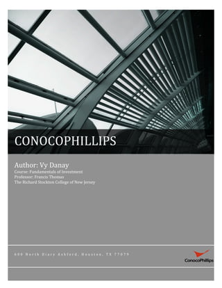  




CONOCOPHILLIPS	
  
Author:	
  Vy	
  Danay	
  
Course:	
  Fundamentals	
  of	
  Investment	
  
Professor:	
  Francis	
  Thomas	
  
The	
  Richard	
  Stockton	
  College	
  of	
  New	
  Jersey	
  




6 0 0 	
   N o r t h 	
   D i a r y 	
   A s h f o r d , 	
   H o u s t o n , 	
   T X 	
   7 7 0 7 9 	
  
 