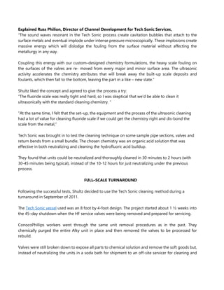 Explained Russ Philion, Director of Channel Development for Tech Sonic Services,
“The sound waves resonant in the Tech Sonic process create cavitation bubbles that attach to the
surface metals and eventual implode under intense pressure microscopically. These implosions create
massive energy which will dislodge the fouling from the surface material without affecting the
metallurgy in any way.
Coupling this energy with our custom–designed chemistry formulations, the heavy scale fouling on
the surfaces of the valves are re- moved from every major and minor surface area. The ultrasonic
activity accelerates the chemistry attributes that will break away the built-up scale deposits and
foulants, which then fall to the bottom, leaving the part in a like – new state.”
Shultz liked the concept and agreed to give the process a try:
“The fluoride scale was really tight and hard, so I was skeptical that we’d be able to clean it
ultrasonically with the standard cleaning chemistry. “
“At the same time, I felt that the set–up, the equipment and the process of the ultrasonic cleaning
had a lot of value for cleaning fluoride scale if we could get the chemistry right and dis-bond the
scale from the metal,”
Tech Sonic was brought in to test the cleaning technique on some sample pipe sections, valves and
return bends from a small bundle. The chosen chemistry was an organic acid solution that was
effective in both neutralizing and cleaning the hydrofluoric acid buildup.
They found that units could be neutralized and thoroughly cleaned in 30 minutes to 2 hours (with
30-45 minutes being typical), instead of the 10-12 hours for just neutralizing under the previous
process.
FULL–SCALE TURNAROUND
Following the successful tests, Shultz decided to use the Tech Sonic cleaning method during a
turnaround in September of 2011.
The Tech Sonic vessel used was an 8 foot by 4-foot design. The project started about 1 ½ weeks into
the 45–day shutdown when the HF service valves were being removed and prepared for servicing.
ConocoPhillips workers went through the same unit removal procedures as in the past. They
chemically purged the entire Alky unit in place and then removed the valves to be processed for
rebuild.
Valves were still broken down to expose all parts to chemical solution and remove the soft goods but,
instead of neutralizing the units in a soda bath for shipment to an off-site servicer for cleaning and
 