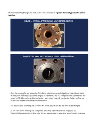 refurbishment, they brought the parts to the Tech Sonic vessel. Figure 1 shows a typical valve before
cleaning.
Over the course of a few weeks the Tech Sonic solution crew neutralized and cleaned rust, trace
HF and paint from about 50 valves ranging in size from 2” to 16”. The parts were lowered into the
vessel for 30–45 minutes and turned as they were being cleaned, causing the foulant to flow out
of the valve and fall to the bottom of the vessel.
The organic acid chemistry was used for the entire project and did not have to be changed.
As the Tech Sonic cleaning was completed, each fully cleaned valve was inspected by
ConocoPhillips personnel to determine if there was damage or wear that would require extensive
 