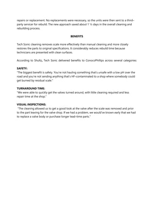 repairs or replacement. No replacements were necessary, so the units were then sent to a third–
party servicer for rebuild. The new approach saved about 1 ½ days in the overall cleaning and
rebuilding process.
BENEFITS
Tech Sonic cleaning removes scale more effectively than manual cleaning and more closely
restores the parts to original specifications. It considerably reduces rebuild time because
technicians are presented with clean surfaces.
According to Shultz, Tech Sonic delivered benefits to ConocoPhillips across several categories:
SAFETY:
“The biggest benefit is safety. You’re not hauling something that’s unsafe with a low pH over the
road and you’re not sending anything that’s HF–contaminated to a shop where somebody could
get burned by residual scale.”
TURNAROUND TIME:
“We were able to quickly get the valves turned around, with little cleaning required and less
repair time at the shop.”
VISUAL INSPECTIONS:
“The cleaning allowed us to get a good look at the valve after the scale was removed and prior
to the part leaving for the valve shop. If we had a problem, we would’ve known early that we had
to replace a valve body or purchase longer lead–time parts.”
 