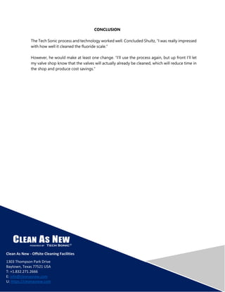 CONCLUSION
The Tech Sonic process and technology worked well. Concluded Shultz, “I was really impressed
with how well it cleaned the fluoride scale.”
However, he would make at least one change. “I’ll use the process again, but up front I’ll let
my valve shop know that the valves will actually already be cleaned, which will reduce time in
the shop and produce cost savings.”
Clean As New - Offsite Cleaning Facilities
1303 Thompson Park Drive
Baytown, Texas 77521 USA
T: +1.832.271.2666
E: info@cleanasnew.com
U: https://cleanasnew.com
 