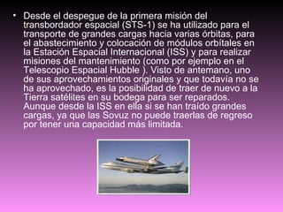 Desde el despegue de la primera misión del transbordador espacial (STS-1) se ha utilizado para el transporte de grandes cargas hacia varias órbitas, para el abastecimiento y colocación de módulos orbítales en la Estación Espacial Internacional (ISS) y para realizar misiones del mantenimiento (como por ejemplo en el Telescopio Espacial Hubble ). Visto de antemano, uno de sus aprovechamientos originales y que todavía no se ha aprovechado, es la posibilidad de traer de nuevo a la Tierra satélites en su bodega para ser reparados. Aunque desde la ISS en ella si se han traído grandes cargas, ya que las Sovuz no puede traerlas de regreso por tener una capacidad más limitada. 