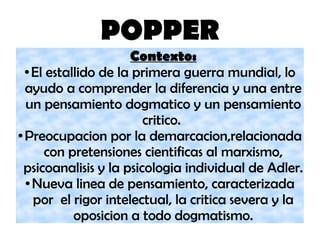 POPPER
Contexto:
● El estallido de la primera guerra mundial, lo
ayudo a comprender la diferencia y una entre
un pensamiento dogmatico y un pensamiento
critico.
● Preocupacion por la demarcacion,relacionada
con pretensiones cientificas al marxismo,
psicoanalisis y la psicologia individual de Adler.
● Nueva linea de pensamiento, caracterizada
por el rigor intelectual, la critica severa y la
oposicion a todo dogmatismo.
 