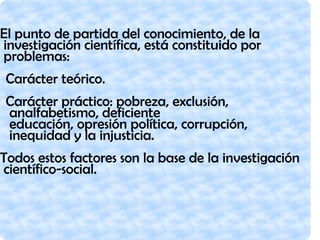 El punto de partida del conocimiento, de la
investigación científica, está constituido por
problemas:
Carácter teórico.
Carácter práctico: pobreza, exclusión,
analfabetismo, deficiente
educación, opresión política, corrupción,
inequidad y la injusticia.
Todos estos factores son la base de la investigación
científico-social.
 