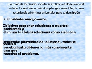 ● La tarea de las ciencias sociales es explicar entidades como el
estado, las acciones económicas y los grupos sociales, lo hace
recurriendo a términos universales para su descripción.
● El método: ensayo-error.
Objetivo: proponer soluciones a nuestros
problemas y
eliminar las falsas soluciones como erróneas.
Resultado: pluralidad de soluciones, todas se
ponen a
prueba hasta obtener la más convincente,
una que
resuelva el problema.
 