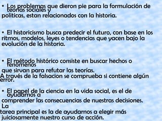 ● Los problemas que dieron pie para la formulación de
teorías sociales y
politicas, estan relacionados con la historia.
● El historicismo busca predecir el futuro, con base en los
ritmos, modelos, leyes o tendencias que yacen bajo la
evolución de la historia.
● El método histórico consiste en buscar hechos o
fenómenos
que sirvan para refutar las teorías.
A través de la falsacion se comprueba si contiene algún
error.
● El papel de la ciencia en la vida social, es el de
ayudarnos a
comprender las consecuencias de nuestras decisiones.
La
tarea principal es la de ayudarnos a elegir más
juiciosamente nuestro curso de acción.
 