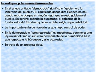 La antigua y la nueva democracia:
● En el griego antiguo “democracia” significa el “gobierno o la
soberanía del pueblo”. El significado griego dice Popper, no nos
ayuda mucho porque en ningún lugar que se sepa gobierna el
pueblo. En general manda la burocracia, el gobierno de los
funcionarios del Estado a quienes se debe exigir responsabilidad.
● Lo importante en la democracia es que haya control de poder.
● En la democracia el “progreso social” es importante, pero no es una
ley universal, sino un esfuerzo permanente de la humanidad en lo
que respecta a la búsqueda y a la paz social.
● Se trata de un progreso ético.
 