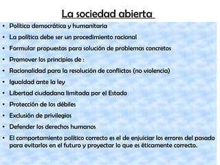 La sociedad abierta
● Política democrática y humanitaria
● La política debe ser un procedimiento racional
● Formular propuestas para solución de problemas concretos
● Promover los principios de :
● Racionalidad para la resolución de conflictos (no violencia)
● Igualdad ante la ley
● Libertad ciudadana limitada por el Estado
● Protección de los débiles
● Exclusión de privilegios
● Defender los derechos humanos
● El comportamiento político correcto es el de enjuiciar los errores del pasado
para evitarlos en el futuro y proyectar lo que es éticamente correcto.
 
