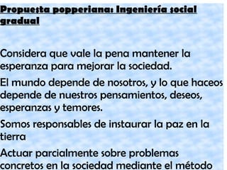 Propuesta popperiana: Ingeniería social
gradual
Considera que vale la pena mantener la
esperanza para mejorar la sociedad.
El mundo depende de nosotros, y lo que haceos
depende de nuestros pensamientos, deseos,
esperanzas y temores.
Somos responsables de instaurar la paz en la
tierra
Actuar parcialmente sobre problemas
concretos en la sociedad mediante el método
 