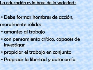 La educación es la base de la sociedad :
● Debe formar hombres de acción,
moralmente sólidos
● amantes al trabajo
● con pensamiento crítico, capaces de
investigar
● propiciar el trabajo en conjunto
● Propiciar la libertad y autonomía
 