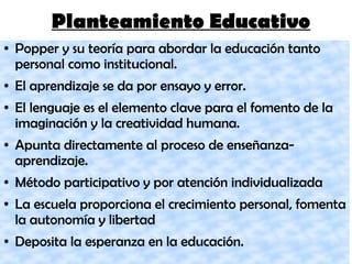 Planteamiento Educativo
● Popper y su teoría para abordar la educación tanto
personal como institucional.
● El aprendizaje se da por ensayo y error.
● El lenguaje es el elemento clave para el fomento de la
imaginación y la creatividad humana.
● Apunta directamente al proceso de enseñanza-
aprendizaje.
● Método participativo y por atención individualizada
● La escuela proporciona el crecimiento personal, fomenta
la autonomía y libertad
● Deposita la esperanza en la educación.
 