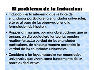 El problema de la Induccion:
● Induccion: es la inferencia que se hace de
enunciados particulares a enunciados universales,
esto es al paso de las observaciones a la
formulacion de hipotesis.
● Popper afirma que, por mas observaciones que se
tengan, un dia cualquiera las teorias pueden
resultar falsas.La verdad de los enunciados
particulares, de ninguna manera garantiza la
verdad de los enunciados universales.
● Considera a las leyes naturales son enunciados
universales que sirven como fundamento de los
procesos deductivos.
 