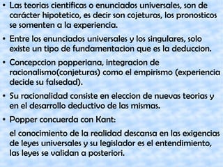 ● Las teorias cientificas o enunciados universales, son de
carácter hipotetico, es decir son cojeturas, los pronosticos
se somenten a la experiencia.
● Entre los enunciados universales y los singulares, solo
existe un tipo de fundamentacion que es la deduccion.
● Concepccion popperiana, integracion de
racionalismo(conjeturas) como el empirismo (experiencia
decide su falsedad).
● Su racionalidad consiste en eleccion de nuevas teorias y
en el desarrollo deductivo de las mismas.
● Popper concuerda con Kant:
el conocimiento de la realidad descansa en las exigencias
de leyes universales y su legislador es el entendimiento,
las leyes se validan a posteriori.
 