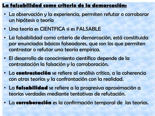 La falsabilidad como criterio de la demarcación:
● La observación y la experiencia, permiten refutar o corroborar
un hipótesis o teoría
● Una teoría es CIENTFICA si es FALSABLE
● La falsabilidad como criterio de demarcación, está constituida
por enunciados básicos falseadores, que son los que permiten
contrastar o refutar una teoría empírica.
● El desarrollo de conocimiento científico depende de la
contrastación la falsación y la corroboración.
● La contrastación se refiere al análisis crítico, a la coherencia
con otras teorías y la confrontación con la realidad.
● La falsabilidad se refiere a la progresiva aproximación a
teorías verdades mediante tentativas de refutación.
● La corroboración es la confirmación temporal de las teorías.
 