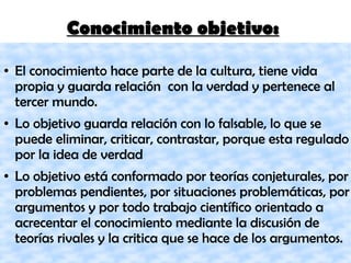 Conocimiento objetivo:Conocimiento objetivo:
● El conocimiento hace parte de la cultura, tiene vida
propia y guarda relación con la verdad y pertenece al
tercer mundo.
● Lo objetivo guarda relación con lo falsable, lo que se
puede eliminar, criticar, contrastar, porque esta regulado
por la idea de verdad
● Lo objetivo está conformado por teorías conjeturales, por
problemas pendientes, por situaciones problemáticas, por
argumentos y por todo trabajo científico orientado a
acrecentar el conocimiento mediante la discusión de
teorías rivales y la critica que se hace de los argumentos.
 