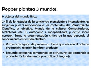 Popper plantea 3 mundos:
1- objetos del mundo físico,
2- El de los estados de la conciencia (consciente e inconsciente), es
subjetivo y el 3 relacionado a los contenidos del Pensamiento
Científico, es objetivo. Mundo de la cultura. Computadoras,
bibliotecas, etc. Es autónomo e independiente y actúa sobre
nosotros. Surge la argumentación crítica de la que depende el
conocimiento en sentido objetivo.
● Primera categoría de problemas: Tiene que ver con el acto de
producción, relación hombre- producto.
● Segunda categoría: comprende las estructuras del contenido o
producto. Es fundamental y se aplica al lenguaje.
 